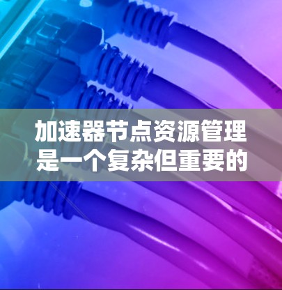 加速器节点资源管理是一个复杂但重要的过程，旨在优化加速器节点以提高性能和效率。以下是对资源管理的关键点的总结